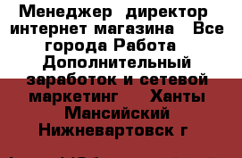 Менеджер (директор) интернет-магазина - Все города Работа » Дополнительный заработок и сетевой маркетинг   . Ханты-Мансийский,Нижневартовск г.